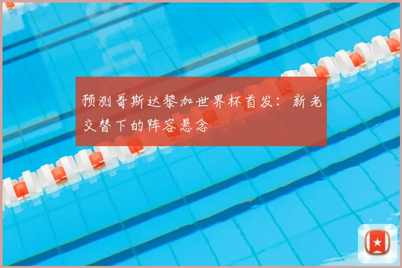 预测哥斯达黎加世界杯首发:新老交替下的阵容悬念
